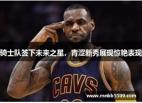 骑士队签下未来之星，青涩新秀展现惊艳表现
